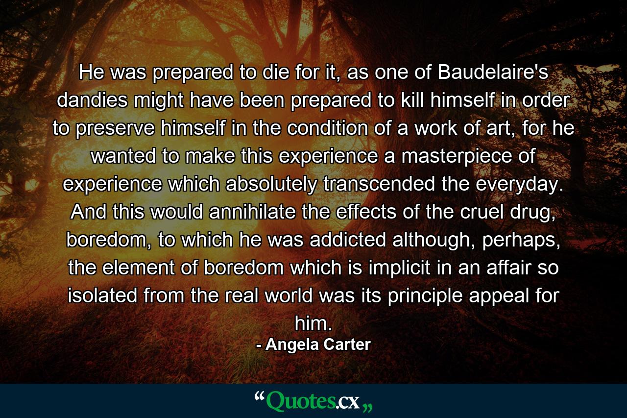 He was prepared to die for it, as one of Baudelaire's dandies might have been prepared to kill himself in order to preserve himself in the condition of a work of art, for he wanted to make this experience a masterpiece of experience which absolutely transcended the everyday. And this would annihilate the effects of the cruel drug, boredom, to which he was addicted although, perhaps, the element of boredom which is implicit in an affair so isolated from the real world was its principle appeal for him. - Quote by Angela Carter