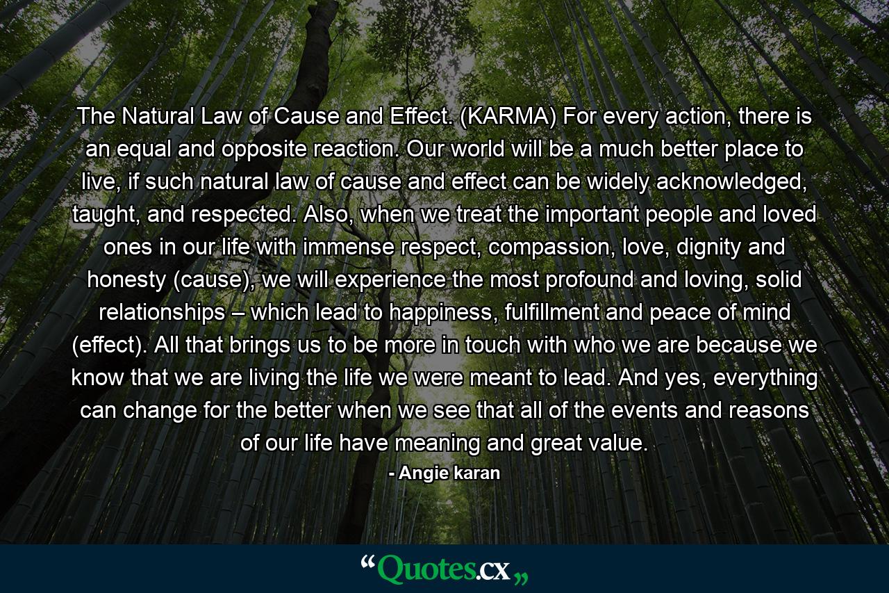 The Natural Law of Cause and Effect. (KARMA) For every action, there is an equal and opposite reaction. Our world will be a much better place to live, if such natural law of cause and effect can be widely acknowledged, taught, and respected. Also, when we treat the important people and loved ones in our life with immense respect, compassion, love, dignity and honesty (cause), we will experience the most profound and loving, solid relationships – which lead to happiness, fulfillment and peace of mind (effect). All that brings us to be more in touch with who we are because we know that we are living the life we were meant to lead. And yes, everything can change for the better when we see that all of the events and reasons of our life have meaning and great value. - Quote by Angie karan