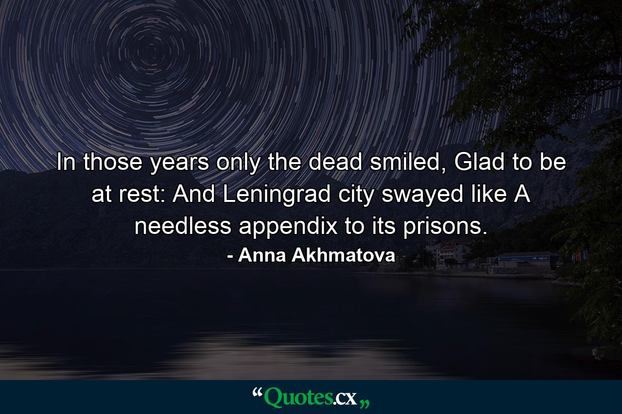 In those years only the dead smiled, Glad to be at rest: And Leningrad city swayed like A needless appendix to its prisons. - Quote by Anna Akhmatova