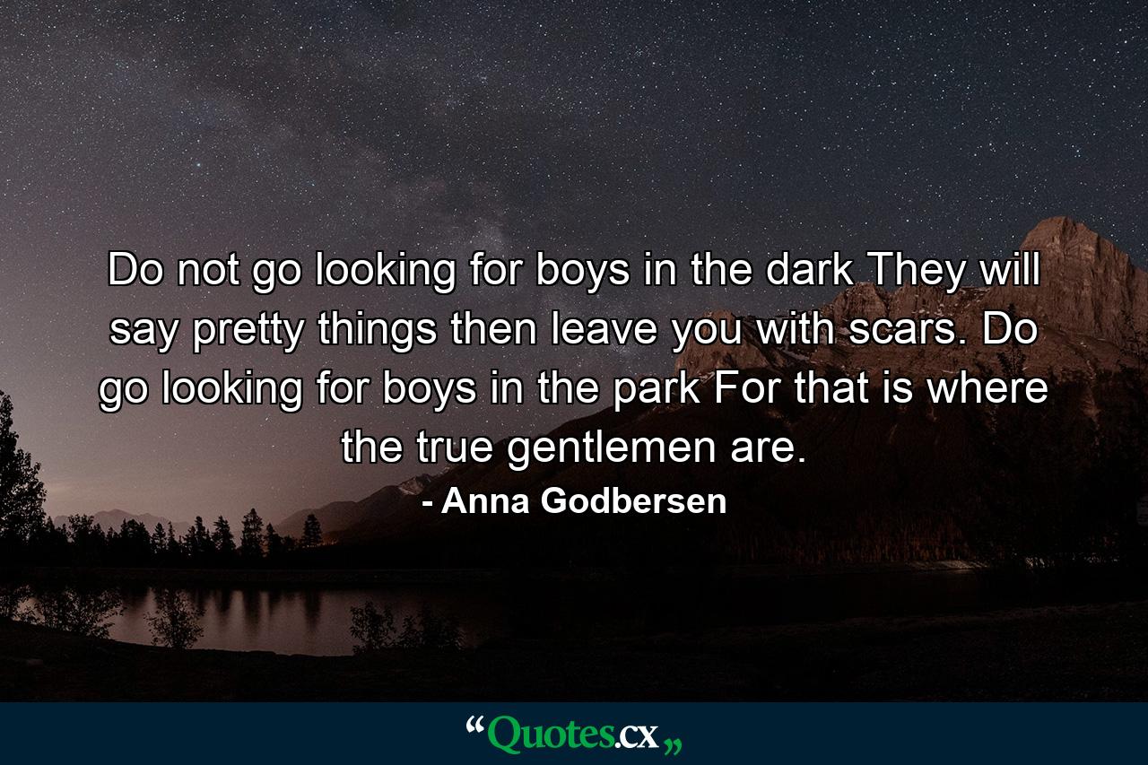 Do not go looking for boys in the dark They will say pretty things then leave you with scars. Do go looking for boys in the park For that is where the true gentlemen are. - Quote by Anna Godbersen