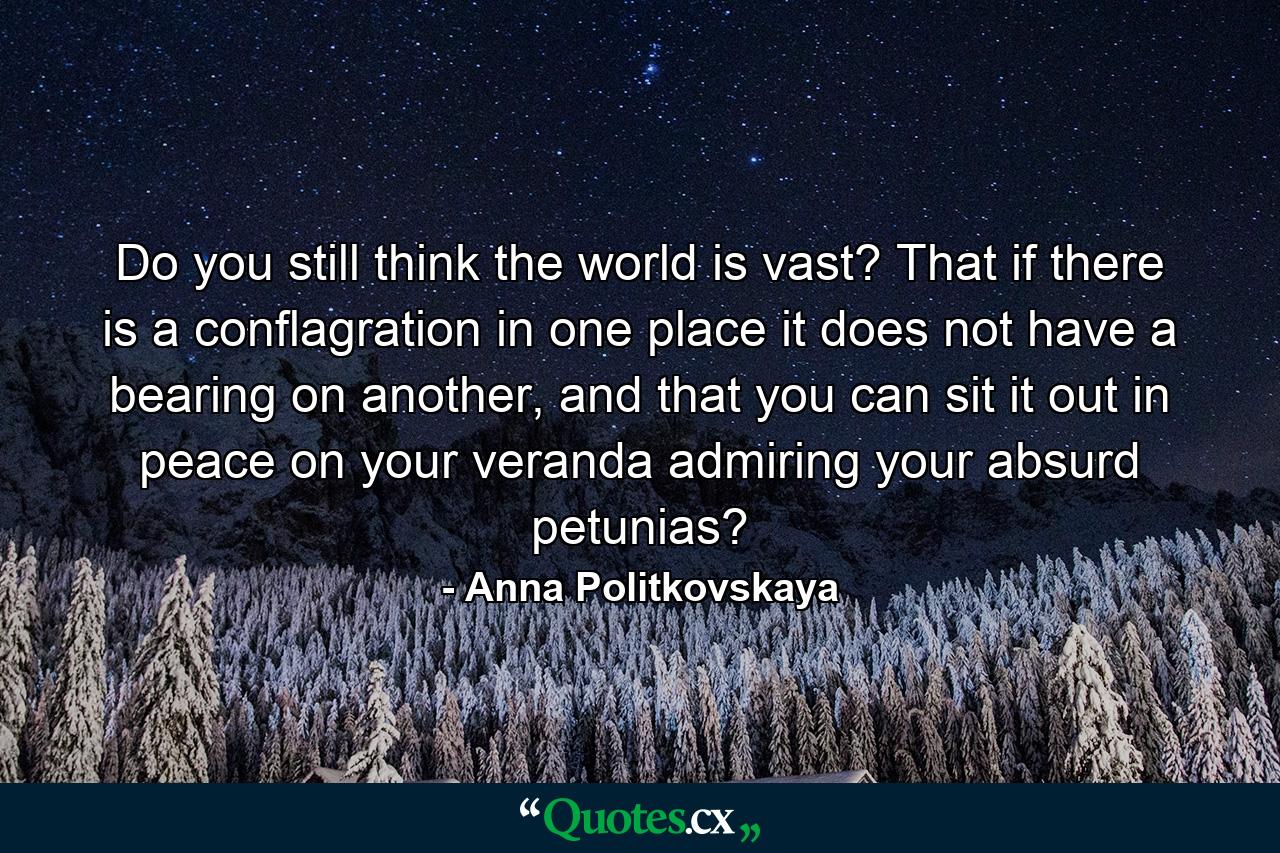 Do you still think the world is vast? That if there is a conflagration in one place it does not have a bearing on another, and that you can sit it out in peace on your veranda admiring your absurd petunias? - Quote by Anna Politkovskaya