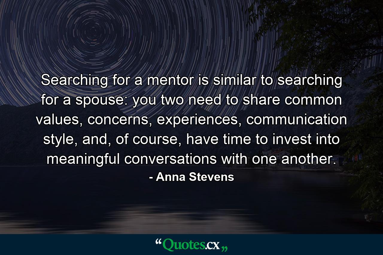 Searching for a mentor is similar to searching for a spouse: you two need to share common values, concerns, experiences, communication style, and, of course, have time to invest into meaningful conversations with one another. - Quote by Anna Stevens