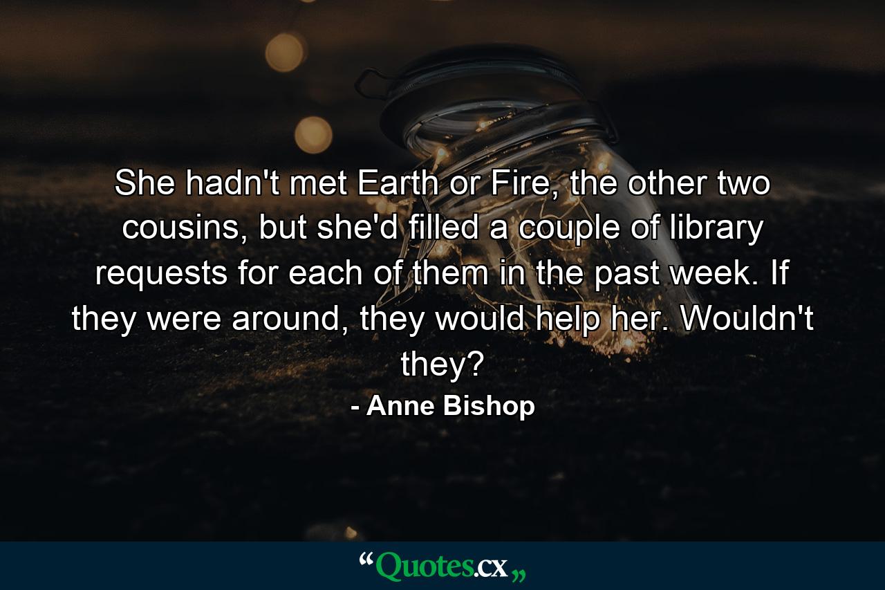 She hadn't met Earth or Fire, the other two cousins, but she'd filled a couple of library requests for each of them in the past week. If they were around, they would help her. Wouldn't they? - Quote by Anne Bishop