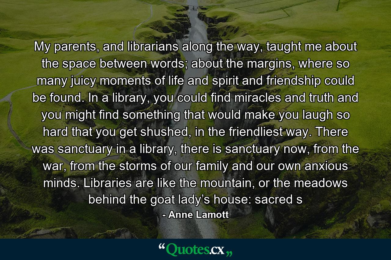 My parents, and librarians along the way, taught me about the space between words; about the margins, where so many juicy moments of life and spirit and friendship could be found. In a library, you could find miracles and truth and you might find something that would make you laugh so hard that you get shushed, in the friendliest way. There was sanctuary in a library, there is sanctuary now, from the war, from the storms of our family and our own anxious minds. Libraries are like the mountain, or the meadows behind the goat lady’s house: sacred s - Quote by Anne Lamott