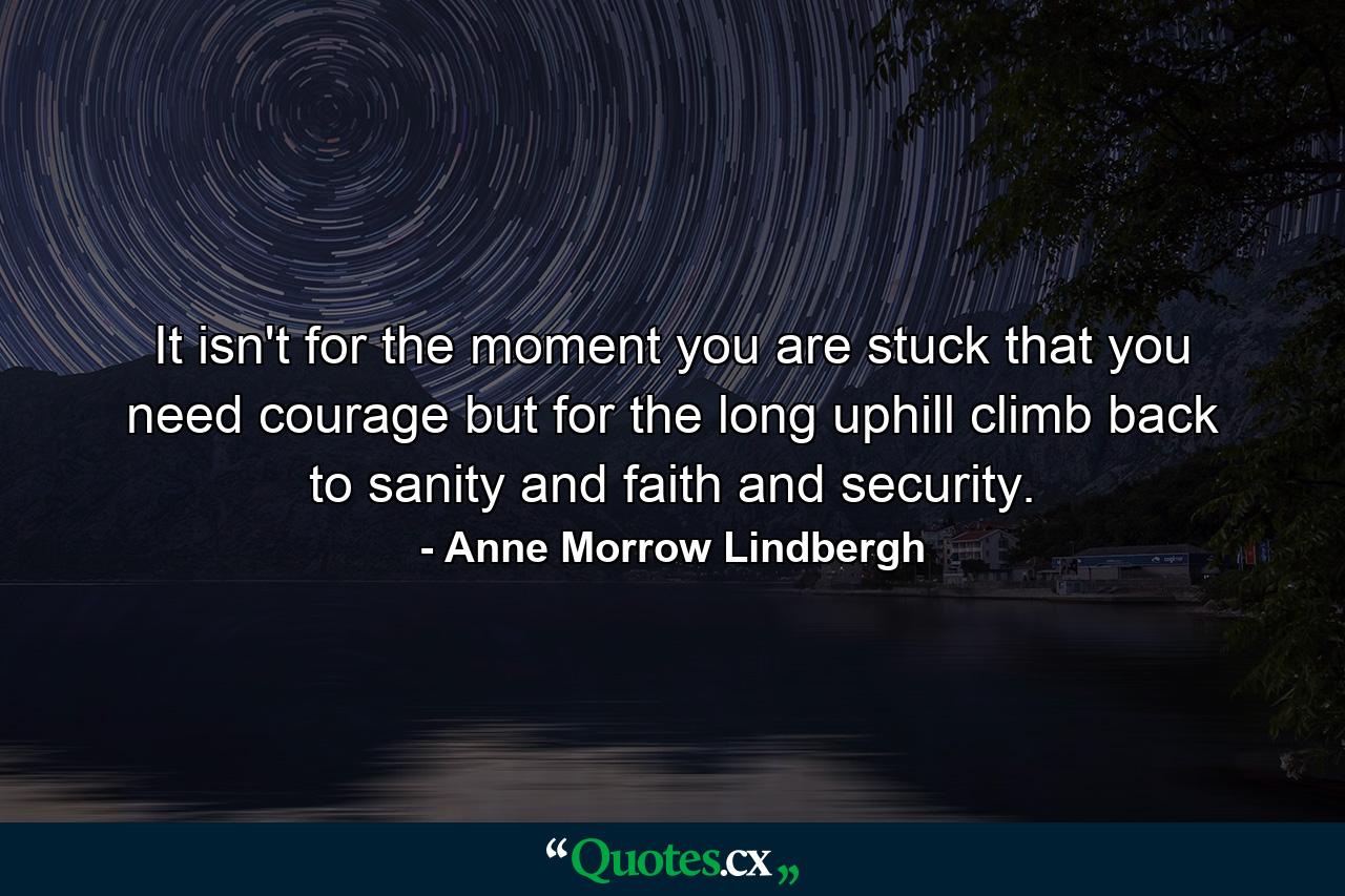 It isn't for the moment you are stuck that you need courage  but for the long uphill climb back to sanity and faith and security. - Quote by Anne Morrow Lindbergh