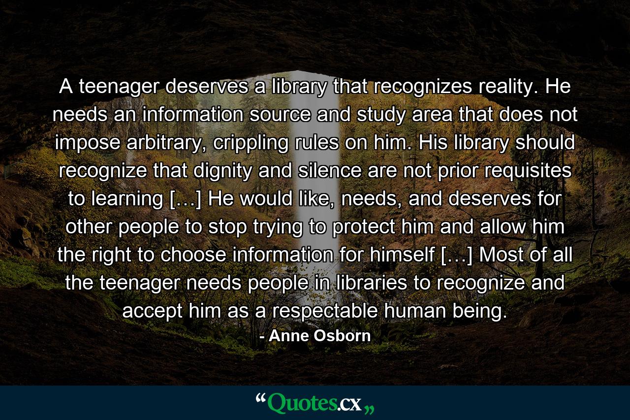 A teenager deserves a library that recognizes reality. He needs an information source and study area that does not impose arbitrary, crippling rules on him. His library should recognize that dignity and silence are not prior requisites to learning […] He would like, needs, and deserves for other people to stop trying to protect him and allow him the right to choose information for himself […] Most of all the teenager needs people in libraries to recognize and accept him as a respectable human being. - Quote by Anne Osborn