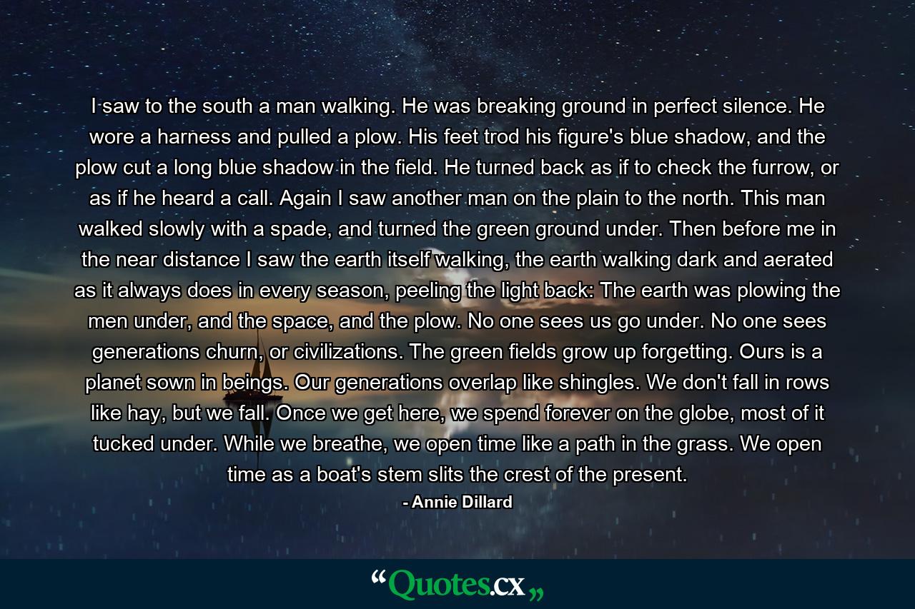 I saw to the south a man walking. He was breaking ground in perfect silence. He wore a harness and pulled a plow. His feet trod his figure's blue shadow, and the plow cut a long blue shadow in the field. He turned back as if to check the furrow, or as if he heard a call. Again I saw another man on the plain to the north. This man walked slowly with a spade, and turned the green ground under. Then before me in the near distance I saw the earth itself walking, the earth walking dark and aerated as it always does in every season, peeling the light back: The earth was plowing the men under, and the space, and the plow. No one sees us go under. No one sees generations churn, or civilizations. The green fields grow up forgetting. Ours is a planet sown in beings. Our generations overlap like shingles. We don't fall in rows like hay, but we fall. Once we get here, we spend forever on the globe, most of it tucked under. While we breathe, we open time like a path in the grass. We open time as a boat's stem slits the crest of the present. - Quote by Annie Dillard