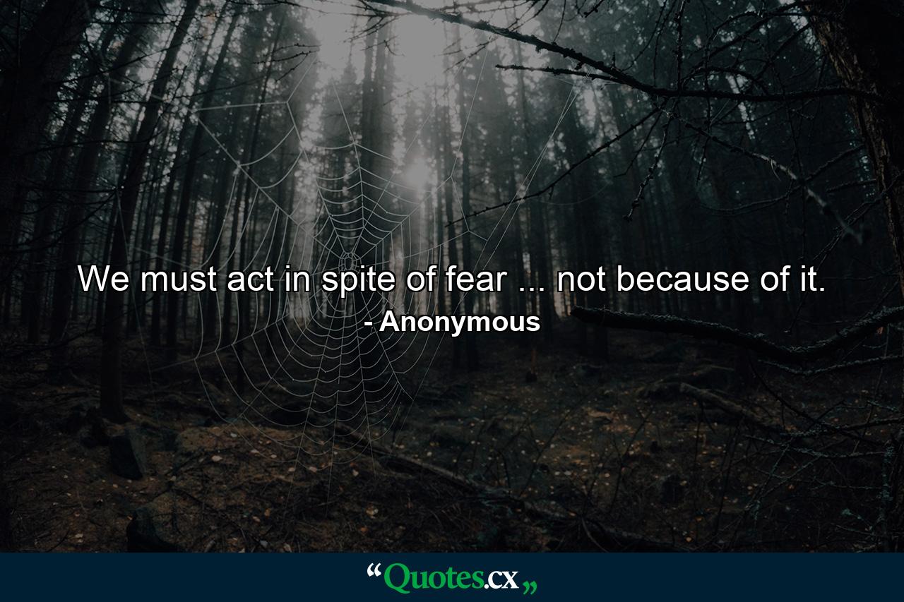 We must act in spite of fear ... not because of it. - Quote by Anonymous