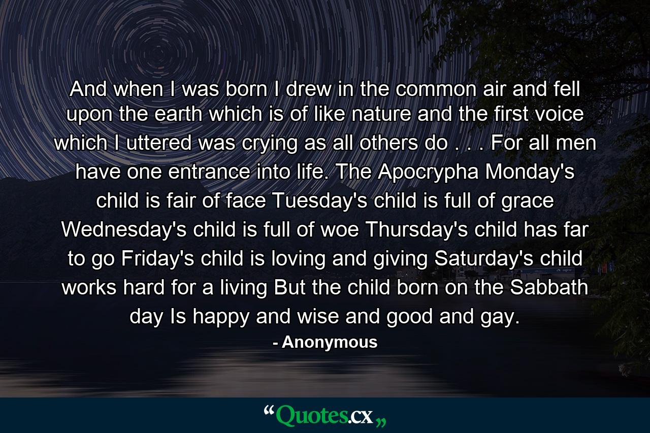 And when I was born  I drew in the common air  and fell upon the earth  which is of like nature  and the first voice which I uttered was crying  as all others do . . . For all men have one entrance into life. The Apocrypha Monday's child is fair of face  Tuesday's child is full of grace  Wednesday's child is full of woe Thursday's child has far to go Friday's child is loving and giving  Saturday's child works hard for a living  But the child born on the Sabbath day Is happy and wise and good and gay. - Quote by Anonymous