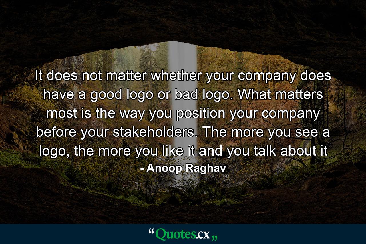 It does not matter whether your company does have a good logo or bad logo. What matters most is the way you position your company before your stakeholders. The more you see a logo, the more you like it and you talk about it - Quote by Anoop Raghav