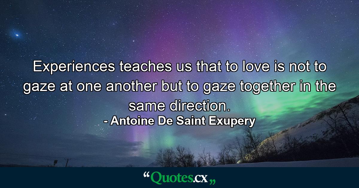 Experiences teaches us that to love is not to gaze at one another but to gaze together in the same direction. - Quote by Antoine De Saint Exupery