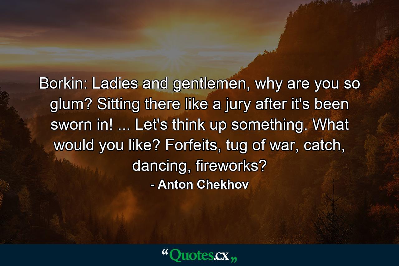 Borkin: Ladies and gentlemen, why are you so glum? Sitting there like a jury after it's been sworn in! ... Let's think up something. What would you like? Forfeits, tug of war, catch, dancing, fireworks? - Quote by Anton Chekhov