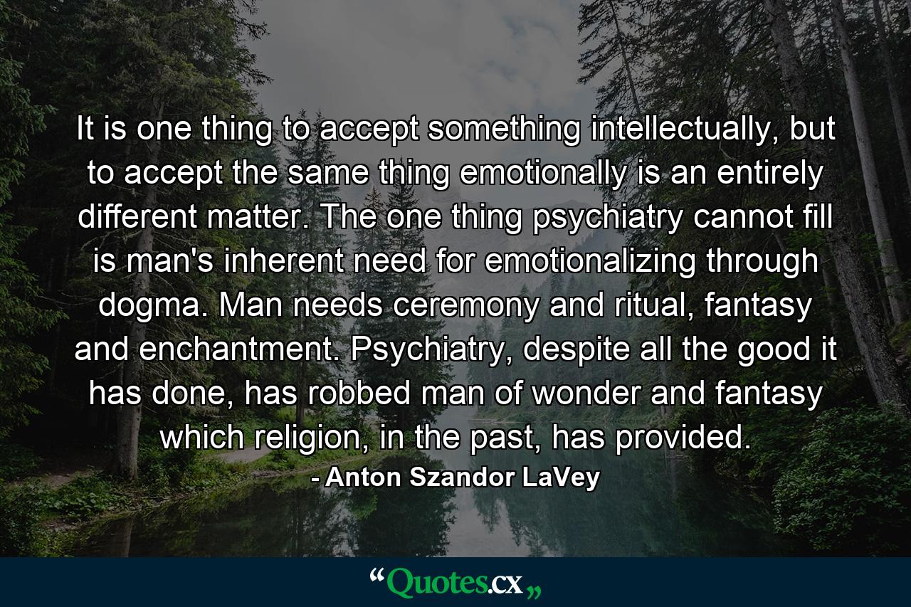 It is one thing to accept something intellectually, but to accept the same thing emotionally is an entirely different matter. The one thing psychiatry cannot fill is man's inherent need for emotionalizing through dogma. Man needs ceremony and ritual, fantasy and enchantment. Psychiatry, despite all the good it has done, has robbed man of wonder and fantasy which religion, in the past, has provided. - Quote by Anton Szandor LaVey