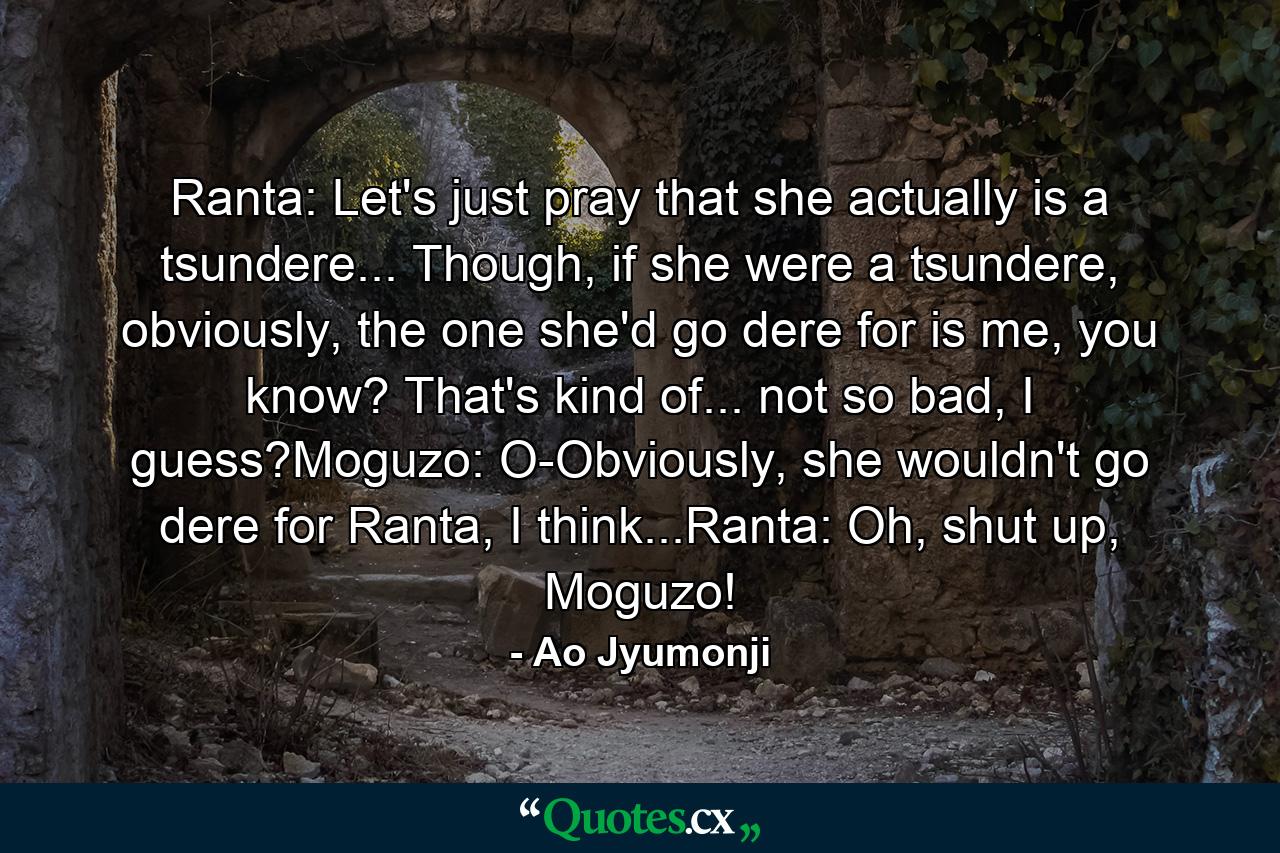 Ranta: Let's just pray that she actually is a tsundere... Though, if she were a tsundere, obviously, the one she'd go dere for is me, you know? That's kind of... not so bad, I guess?Moguzo: O-Obviously, she wouldn't go dere for Ranta, I think...Ranta: Oh, shut up, Moguzo! - Quote by Ao Jyumonji