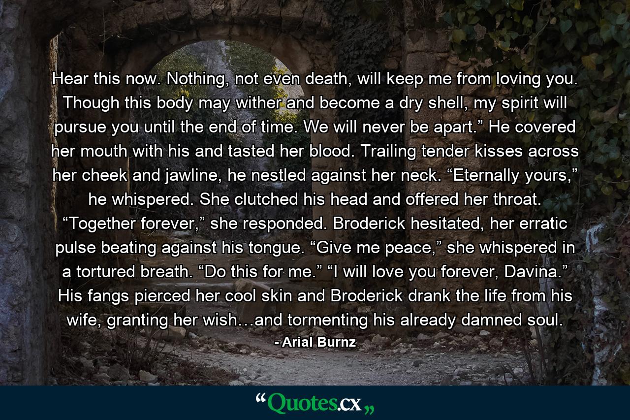 Hear this now. Nothing, not even death, will keep me from loving you. Though this body may wither and become a dry shell, my spirit will pursue you until the end of time. We will never be apart.” He covered her mouth with his and tasted her blood. Trailing tender kisses across her cheek and jawline, he nestled against her neck. “Eternally yours,” he whispered. She clutched his head and offered her throat. “Together forever,” she responded. Broderick hesitated, her erratic pulse beating against his tongue. “Give me peace,” she whispered in a tortured breath. “Do this for me.” “I will love you forever, Davina.” His fangs pierced her cool skin and Broderick drank the life from his wife, granting her wish…and tormenting his already damned soul. - Quote by Arial Burnz