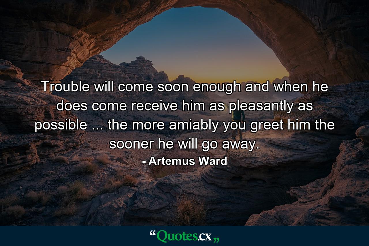 Trouble will come soon enough  and when he does come receive him as pleasantly as possible ... the more amiably you greet him  the sooner he will go away. - Quote by Artemus Ward