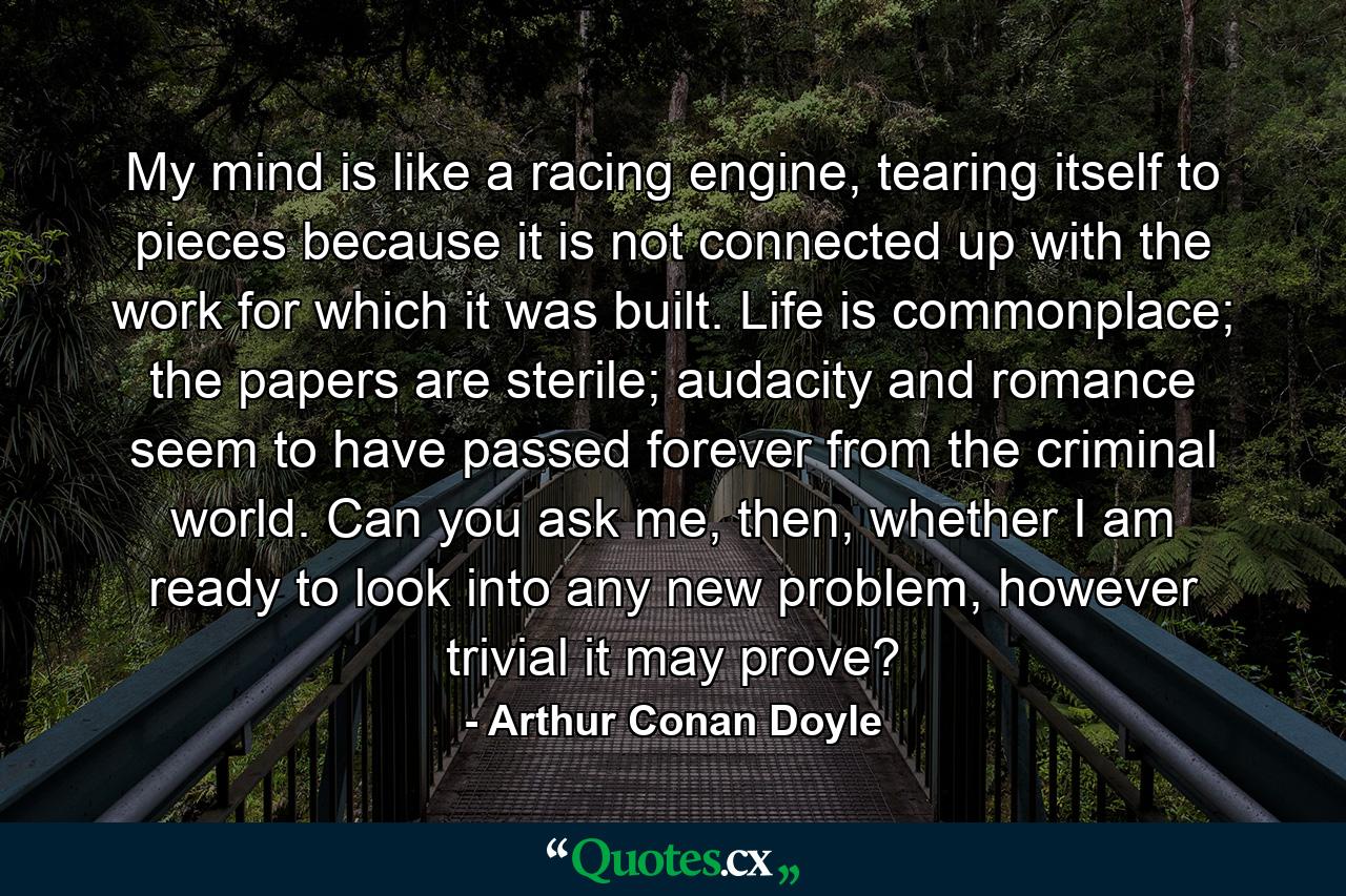 My mind is like a racing engine, tearing itself to pieces because it is not connected up with the work for which it was built. Life is commonplace; the papers are sterile; audacity and romance seem to have passed forever from the criminal world. Can you ask me, then, whether I am ready to look into any new problem, however trivial it may prove? - Quote by Arthur Conan Doyle