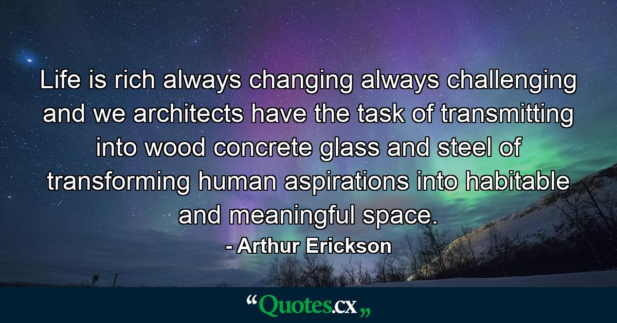 Life is rich  always changing  always challenging  and we architects have the task of transmitting into wood  concrete  glass and steel  of transforming human aspirations into habitable and meaningful space. - Quote by Arthur Erickson