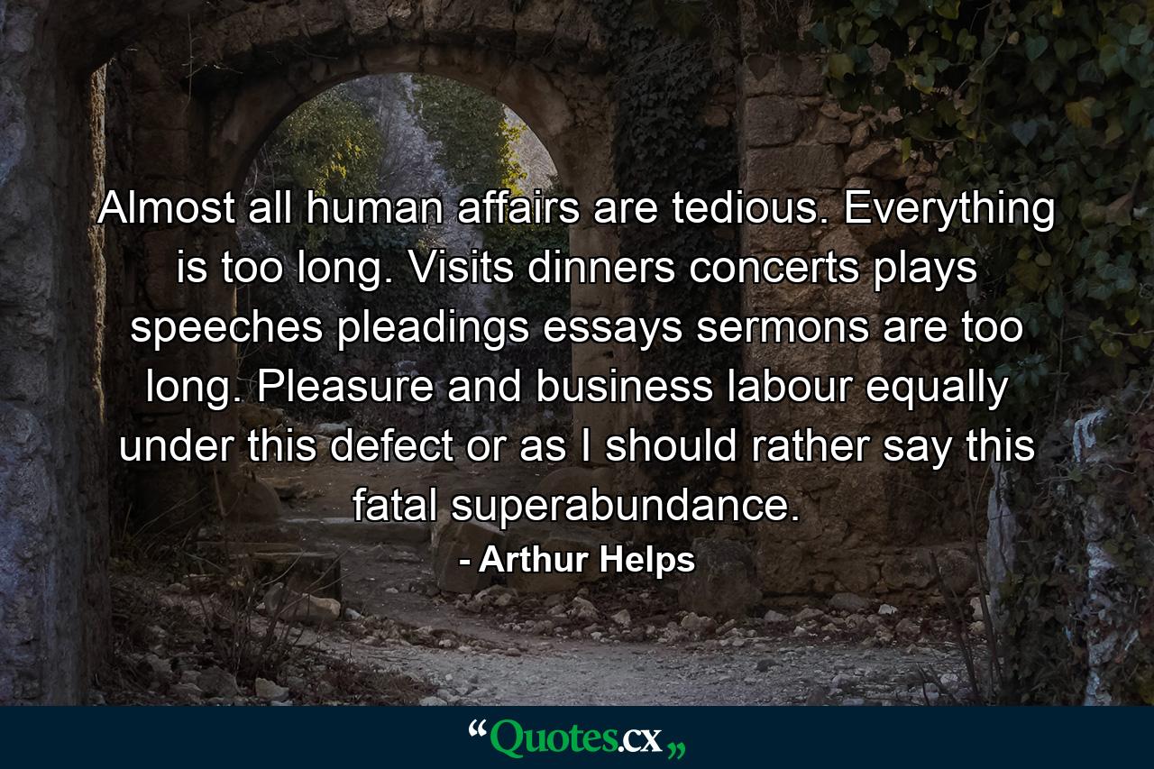 Almost all human affairs are tedious. Everything is too long. Visits  dinners  concerts  plays  speeches  pleadings  essays  sermons  are too long. Pleasure and business labour equally under this defect  or  as I should rather say  this fatal superabundance. - Quote by Arthur Helps