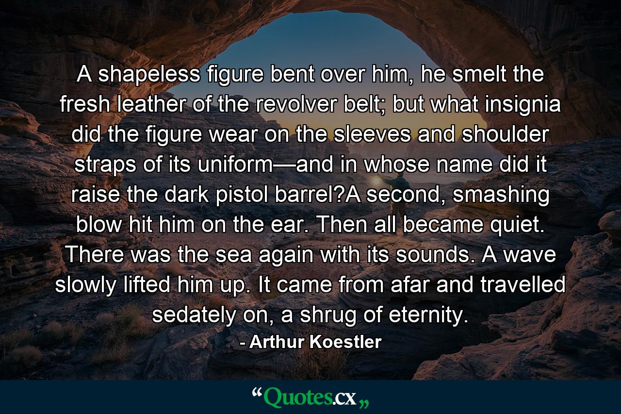 A shapeless figure bent over him, he smelt the fresh leather of the revolver belt; but what insignia did the figure wear on the sleeves and shoulder straps of its uniform—and in whose name did it raise the dark pistol barrel?A second, smashing blow hit him on the ear. Then all became quiet. There was the sea again with its sounds. A wave slowly lifted him up. It came from afar and travelled sedately on, a shrug of eternity. - Quote by Arthur Koestler