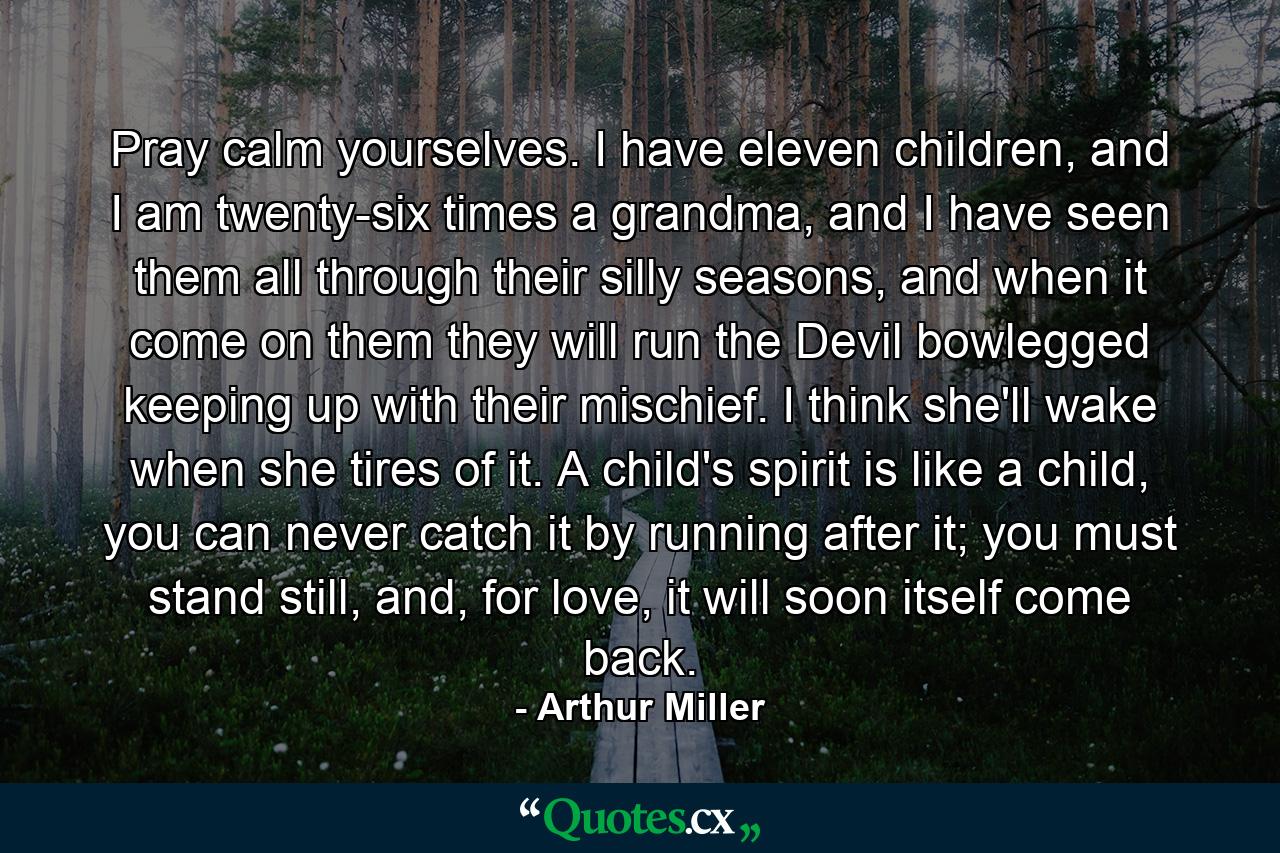 Pray calm yourselves. I have eleven children, and I am twenty-six times a grandma, and I have seen them all through their silly seasons, and when it come on them they will run the Devil bowlegged keeping up with their mischief. I think she'll wake when she tires of it. A child's spirit is like a child, you can never catch it by running after it; you must stand still, and, for love, it will soon itself come back. - Quote by Arthur Miller