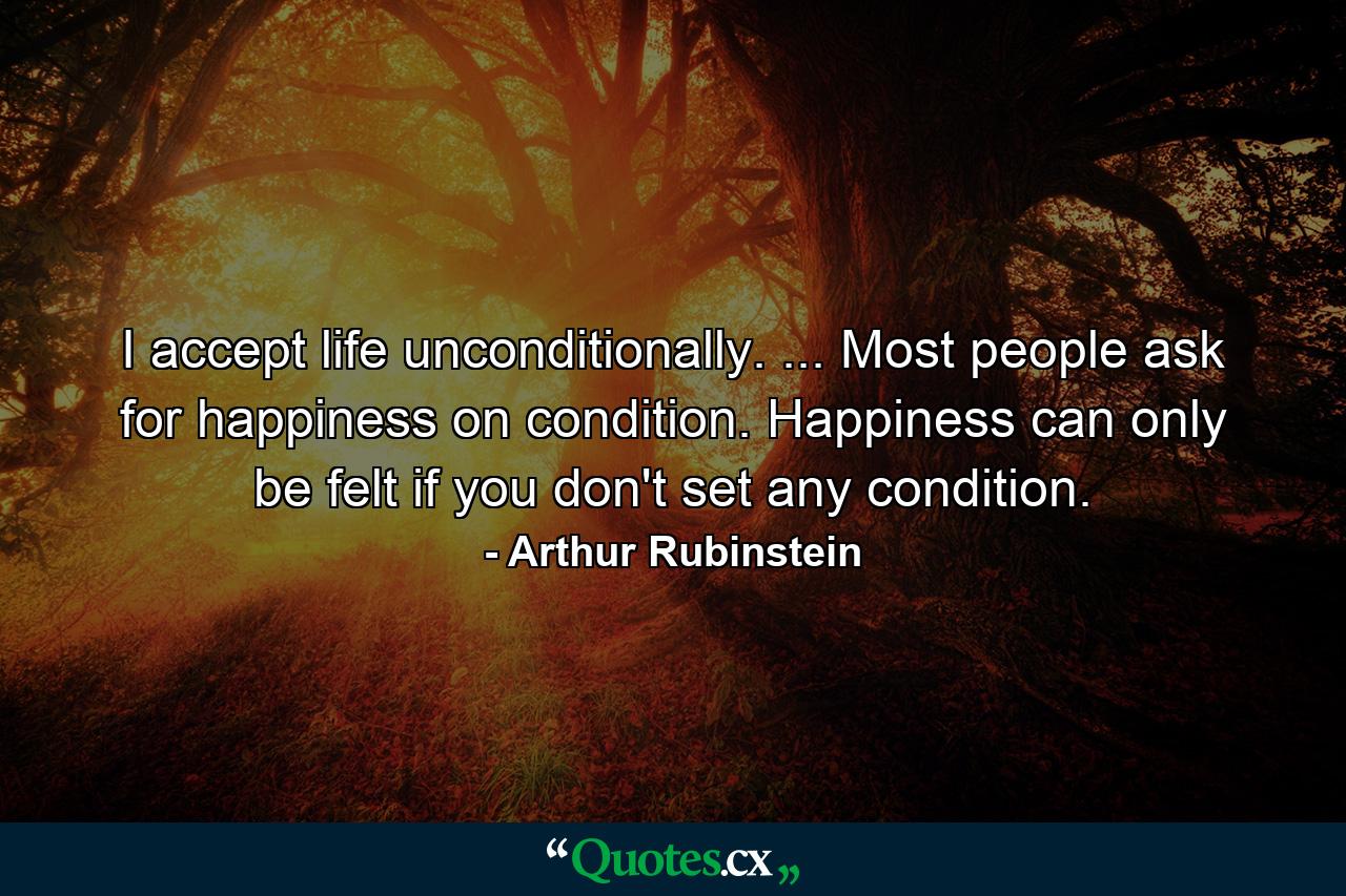 I accept life unconditionally. ... Most people ask for happiness on condition. Happiness can only be felt if you don't set any condition. - Quote by Arthur Rubinstein