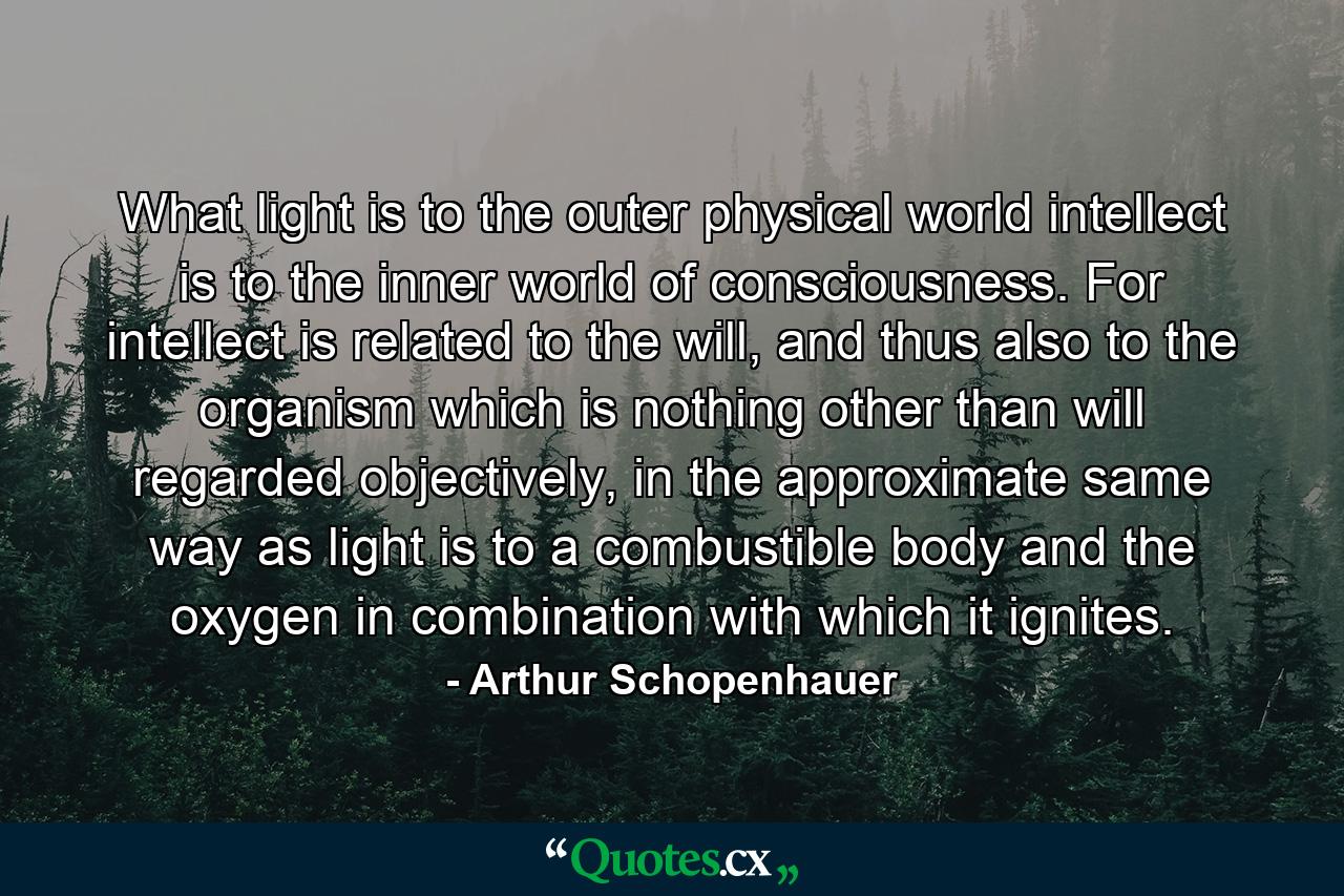 What light is to the outer physical world intellect is to the inner world of consciousness. For intellect is related to the will, and thus also to the organism which is nothing other than will regarded objectively, in the approximate same way as light is to a combustible body and the oxygen in combination with which it ignites. - Quote by Arthur Schopenhauer