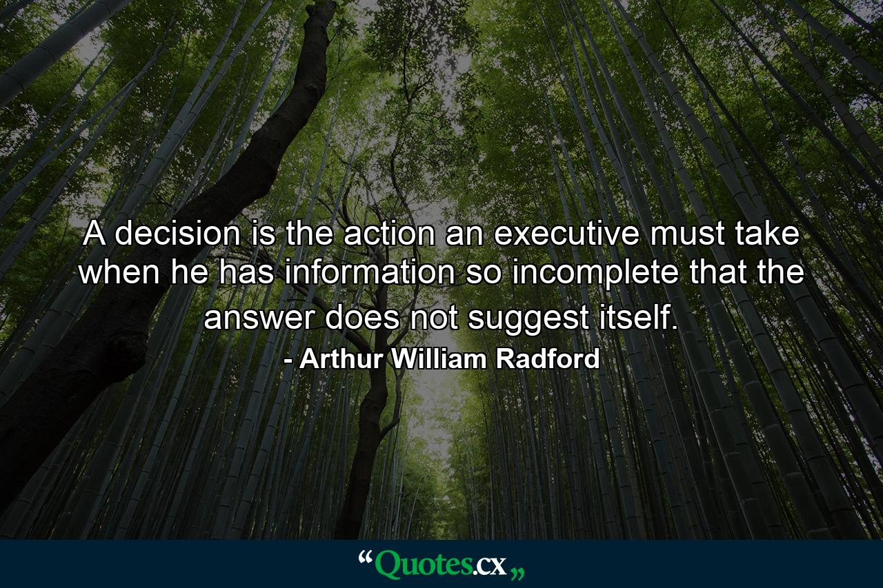 A decision is the action an executive must take when he has information so incomplete that the answer does not suggest itself. - Quote by Arthur William Radford