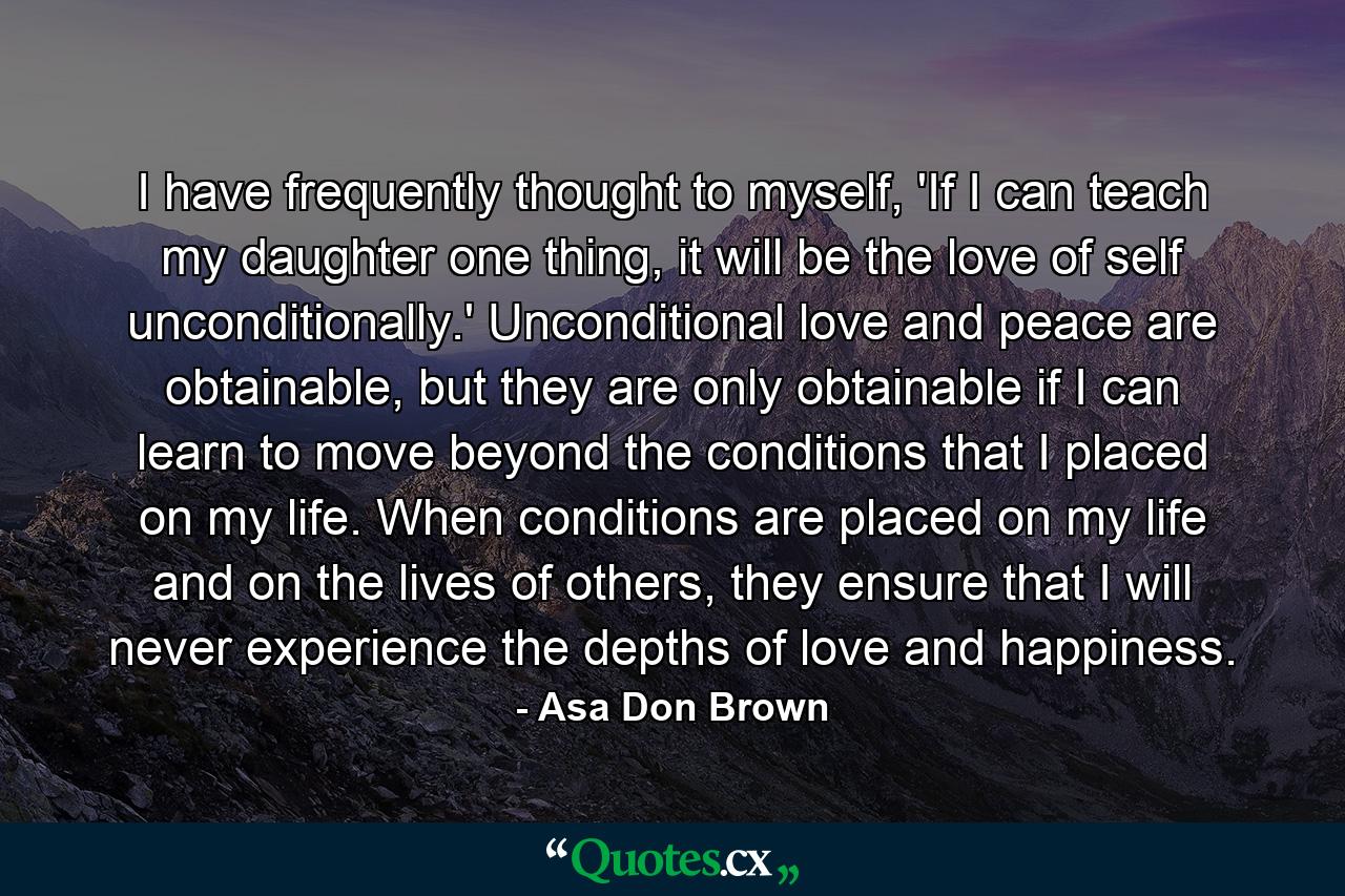 I have frequently thought to myself, 'If I can teach my daughter one thing, it will be the love of self unconditionally.' Unconditional love and peace are obtainable, but they are only obtainable if I can learn to move beyond the conditions that I placed on my life. When conditions are placed on my life and on the lives of others, they ensure that I will never experience the depths of love and happiness. - Quote by Asa Don Brown