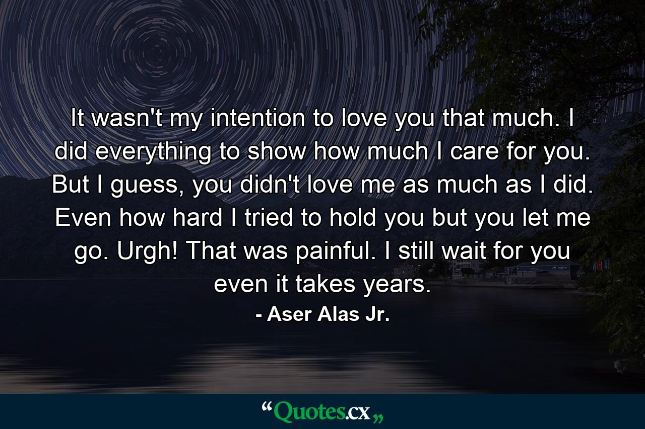 It wasn't my intention to love you that much. I did everything to show how much I care for you. But I guess, you didn't love me as much as I did. Even how hard I tried to hold you but you let me go. Urgh! That was painful. I still wait for you even it takes years. - Quote by Aser Alas Jr.