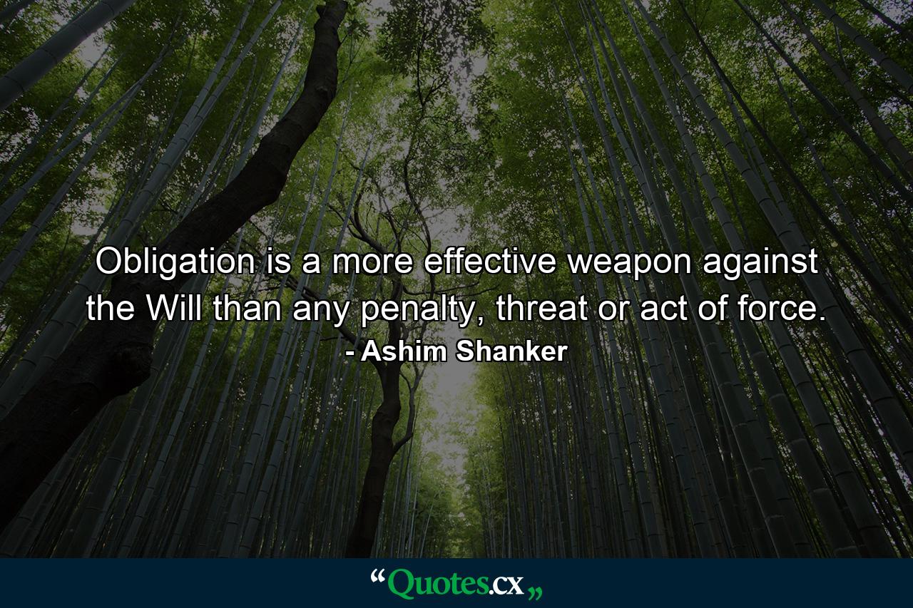 Obligation is a more effective weapon against the Will than any penalty, threat or act of force. - Quote by Ashim Shanker