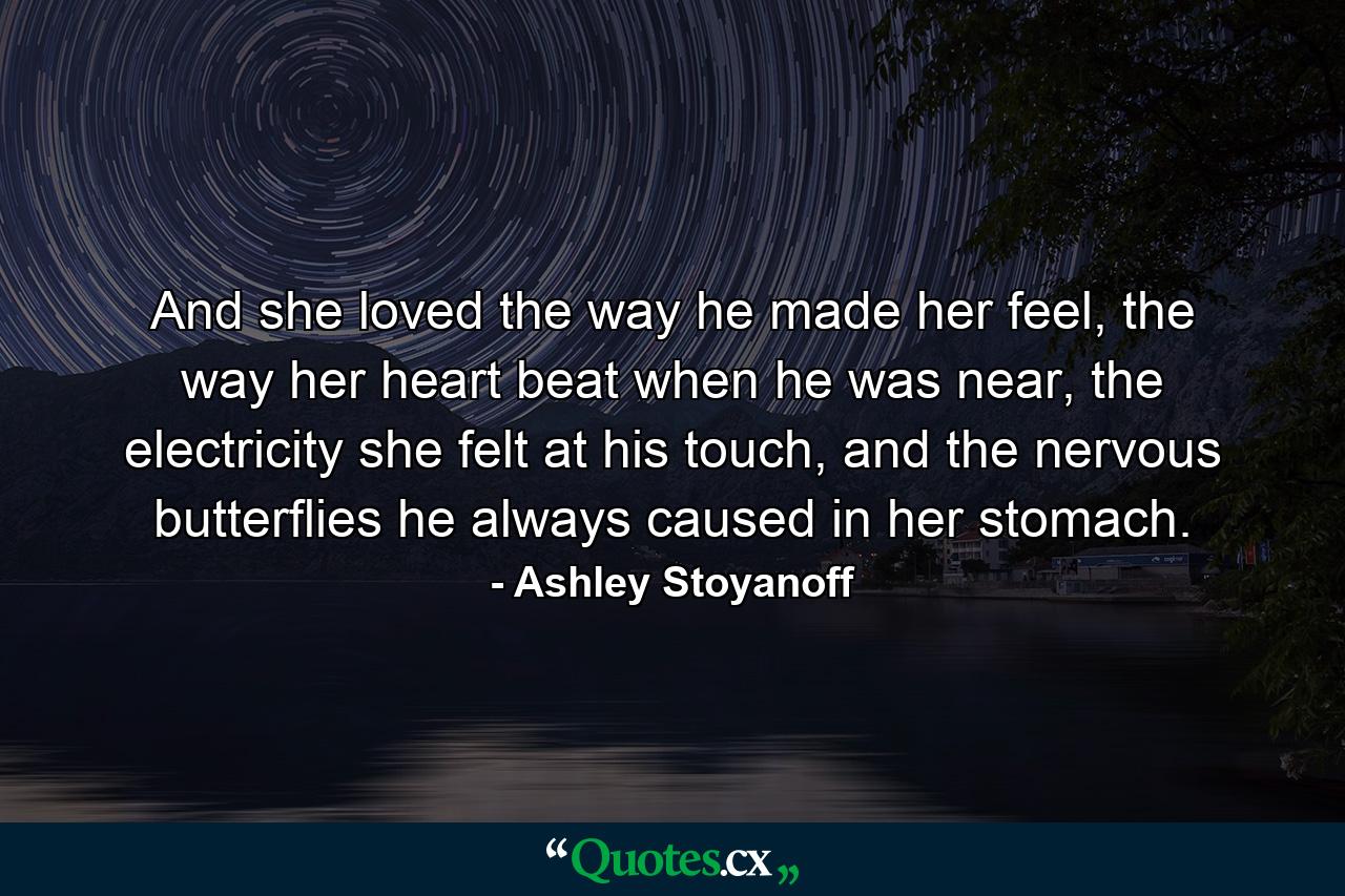 And she loved the way he made her feel, the way her heart beat when he was near, the electricity she felt at his touch, and the nervous butterflies he always caused in her stomach. - Quote by Ashley Stoyanoff