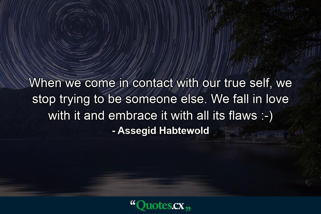 When we come in contact with our true self, we stop trying to be someone else. We fall in love with it and embrace it with all its flaws :-) - Quote by Assegid Habtewold