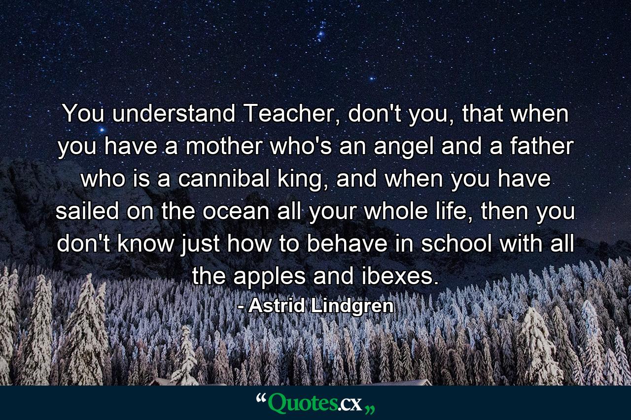 You understand Teacher, don't you, that when you have a mother who's an angel and a father who is a cannibal king, and when you have sailed on the ocean all your whole life, then you don't know just how to behave in school with all the apples and ibexes. - Quote by Astrid Lindgren