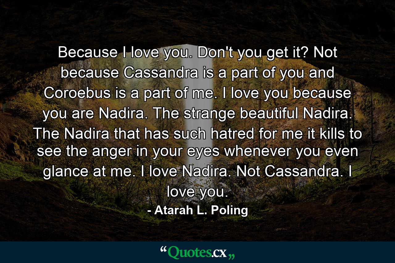 Because I love you. Don't you get it? Not because Cassandra is a part of you and Coroebus is a part of me. I love you because you are Nadira. The strange beautiful Nadira. The Nadira that has such hatred for me it kills to see the anger in your eyes whenever you even glance at me. I love Nadira. Not Cassandra. I love you. - Quote by Atarah L. Poling