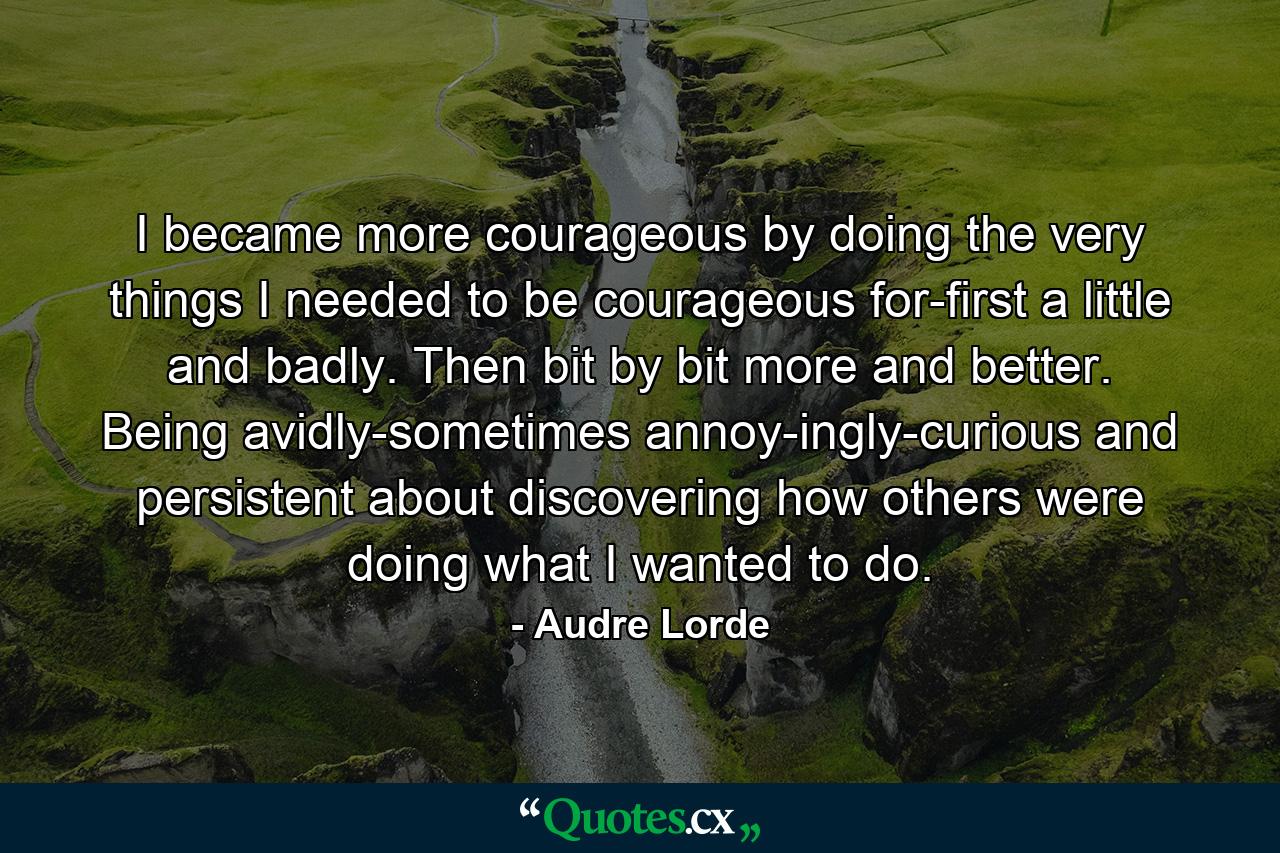 I became more courageous by doing the very things I needed to be courageous for-first  a little  and badly. Then  bit by bit  more and better. Being avidly-sometimes annoy-ingly-curious and persistent about discovering how others were doing what I wanted to do. - Quote by Audre Lorde