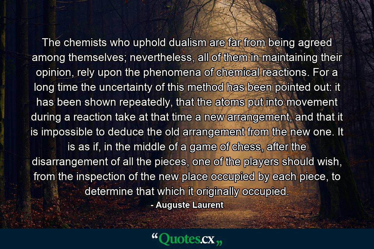 The chemists who uphold dualism are far from being agreed among themselves; nevertheless, all of them in maintaining their opinion, rely upon the phenomena of chemical reactions. For a long time the uncertainty of this method has been pointed out: it has been shown repeatedly, that the atoms put into movement during a reaction take at that time a new arrangement, and that it is impossible to deduce the old arrangement from the new one. It is as if, in the middle of a game of chess, after the disarrangement of all the pieces, one of the players should wish, from the inspection of the new place occupied by each piece, to determine that which it originally occupied. - Quote by Auguste Laurent