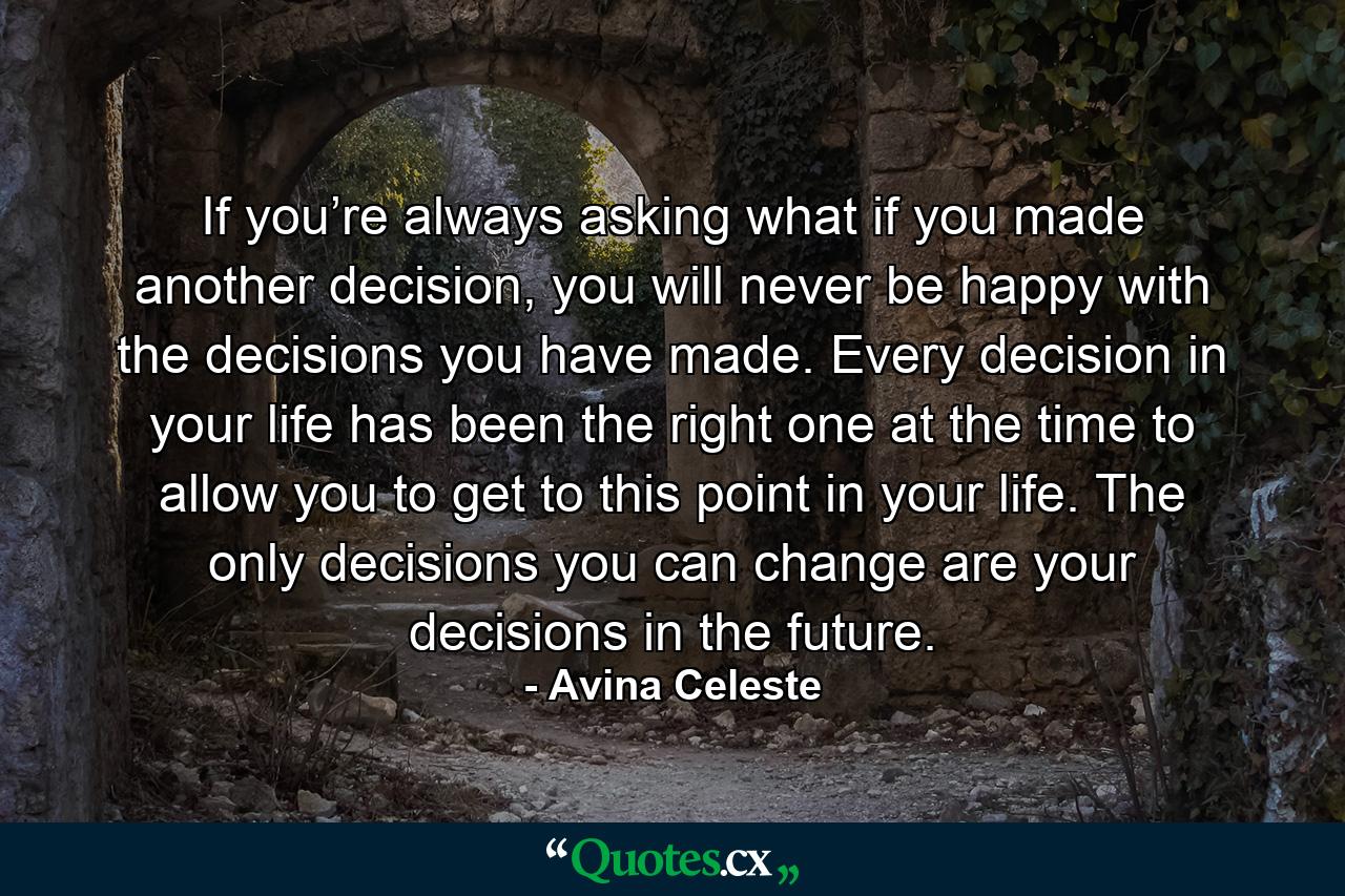 If you’re always asking what if you made another decision, you will never be happy with the decisions you have made. Every decision in your life has been the right one at the time to allow you to get to this point in your life. The only decisions you can change are your decisions in the future. - Quote by Avina Celeste