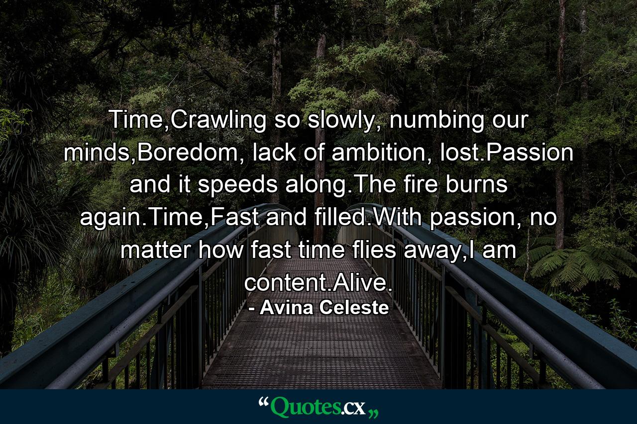 Time,Crawling so slowly, numbing our minds,Boredom, lack of ambition, lost.Passion and it speeds along.The fire burns again.Time,Fast and filled.With passion, no matter how fast time flies away,I am content.Alive. - Quote by Avina Celeste