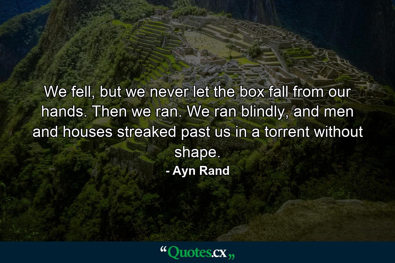 We fell, but we never let the box fall from our hands. Then we ran. We ran blindly, and men and houses streaked past us in a torrent without shape. - Quote by Ayn Rand