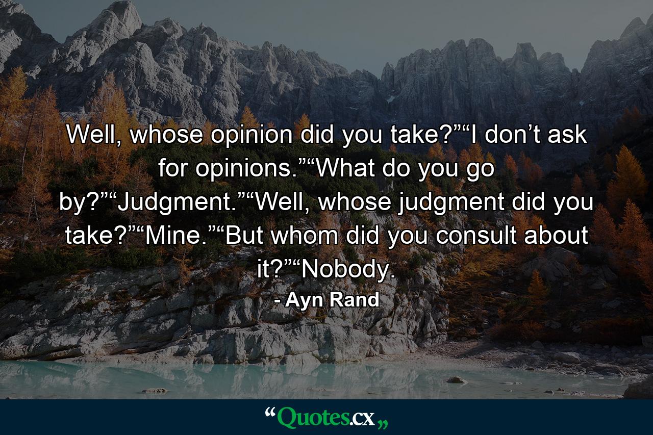 Well, whose opinion did you take?”“I don’t ask for opinions.”“What do you go by?”“Judgment.”“Well, whose judgment did you take?”“Mine.”“But whom did you consult about it?”“Nobody. - Quote by Ayn Rand