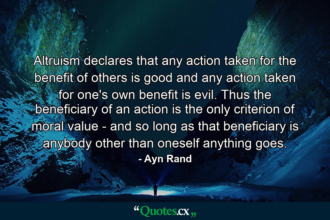 Altruism declares that any action taken for the benefit of others is good  and any action taken for one's own benefit is evil. Thus the beneficiary of an action is the only criterion of moral value - and so long as that beneficiary is anybody other than oneself  anything goes. - Quote by Ayn Rand