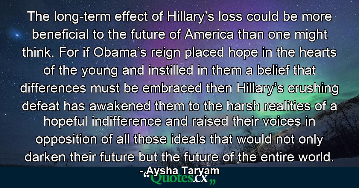 The long-term effect of Hillary’s loss could be more beneficial to the future of America than one might think. For if Obama’s reign placed hope in the hearts of the young and instilled in them a belief that differences must be embraced then Hillary’s crushing defeat has awakened them to the harsh realities of a hopeful indifference and raised their voices in opposition of all those ideals that would not only darken their future but the future of the entire world. - Quote by Aysha Taryam