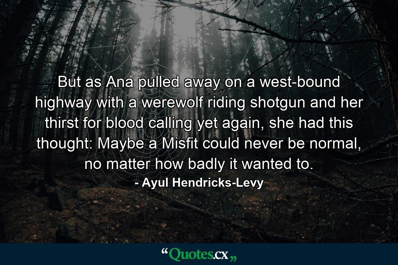 But as Ana pulled away on a west-bound highway with a werewolf riding shotgun and her thirst for blood calling yet again, she had this thought: Maybe a Misfit could never be normal, no matter how badly it wanted to. - Quote by Ayul Hendricks-Levy