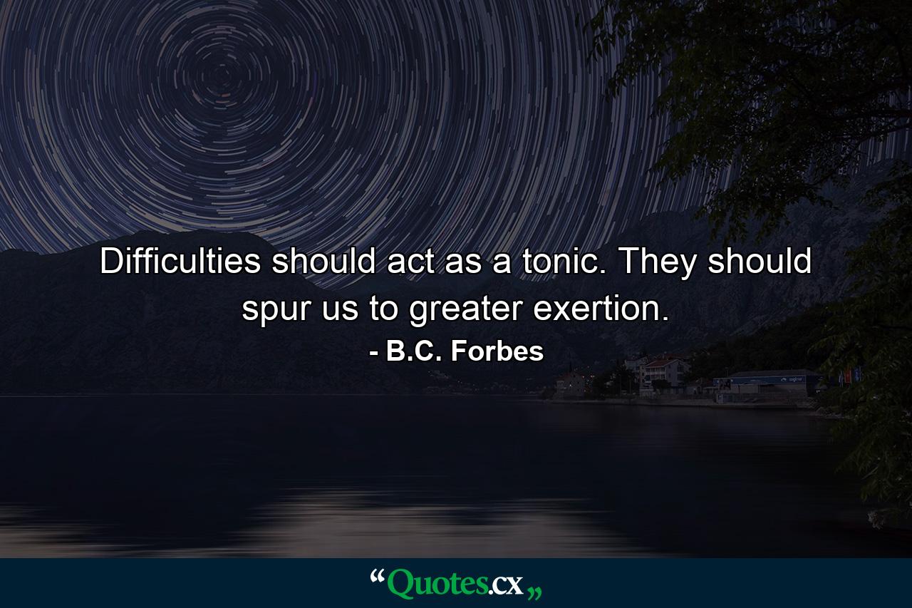 Difficulties should act as a tonic. They should spur us to greater exertion. - Quote by B.C. Forbes