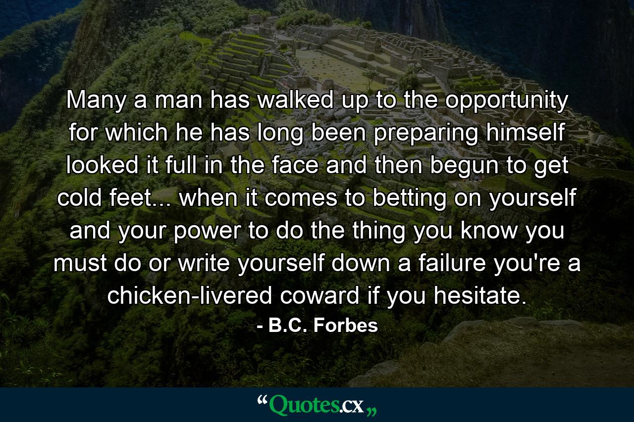 Many a man has walked up to the opportunity for which he has long been preparing himself  looked it full in the face  and then begun to get cold feet... when it comes to betting on yourself and your power to do the thing you know you must do or write yourself down a failure  you're a chicken-livered coward if you hesitate. - Quote by B.C. Forbes