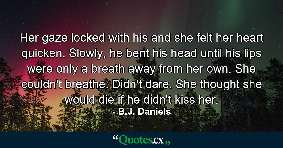 Her gaze locked with his and she felt her heart quicken. Slowly, he bent his head until his lips were only a breath away from her own. She couldn't breathe. Didn't dare. She thought she would die if he didn't kiss her. - Quote by B.J. Daniels