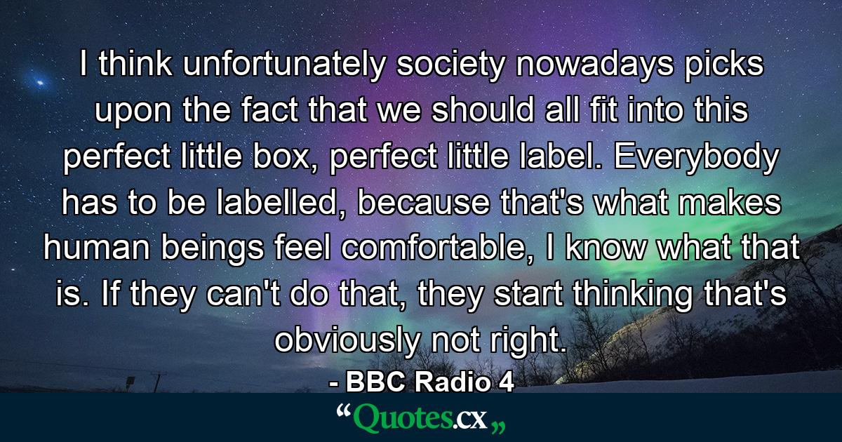 I think unfortunately society nowadays picks upon the fact that we should all fit into this perfect little box, perfect little label. Everybody has to be labelled, because that's what makes human beings feel comfortable, I know what that is. If they can't do that, they start thinking that's obviously not right. - Quote by BBC Radio 4