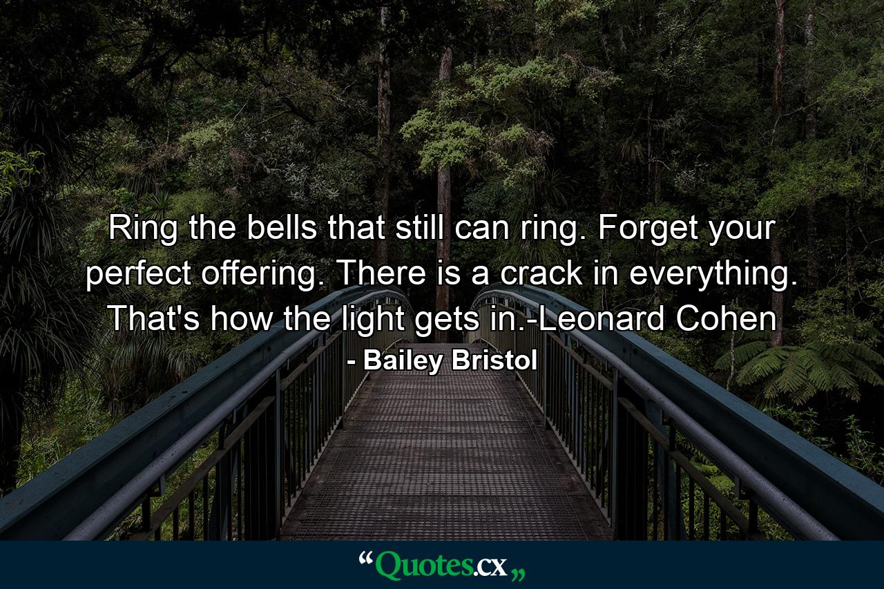 Ring the bells that still can ring. Forget your perfect offering. There is a crack in everything. That's how the light gets in.-Leonard Cohen - Quote by Bailey Bristol