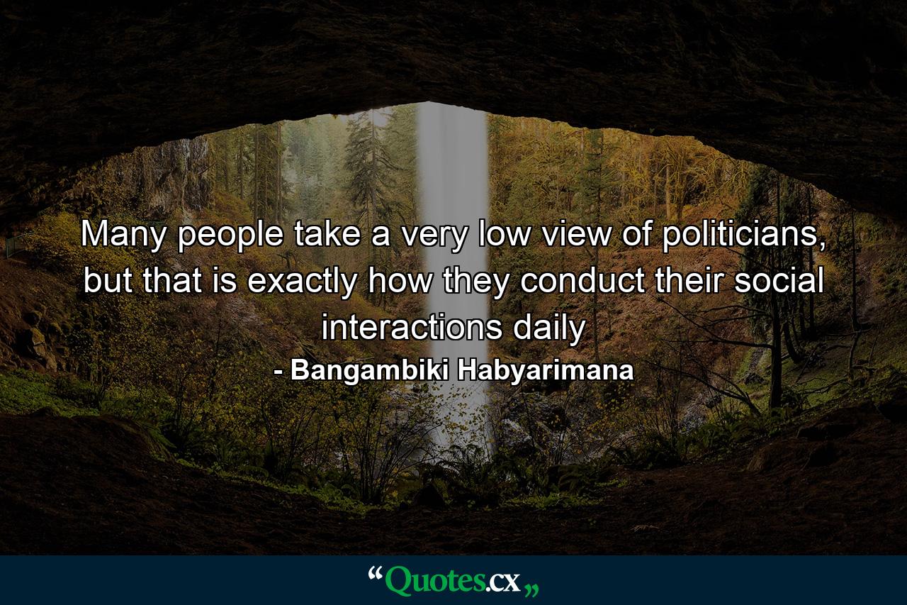 Many people take a very low view of politicians, but that is exactly how they conduct their social interactions daily - Quote by Bangambiki Habyarimana